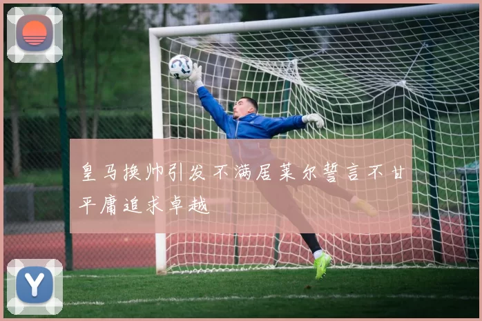 皇马换帅引发不满居莱尔誓言不甘平庸追求卓越