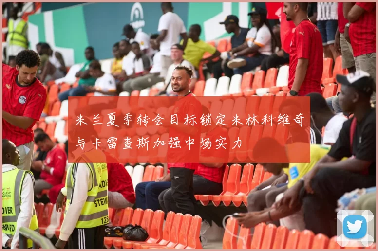 米兰夏季转会目标锁定米林科维奇与卡雷查斯加强中场实力