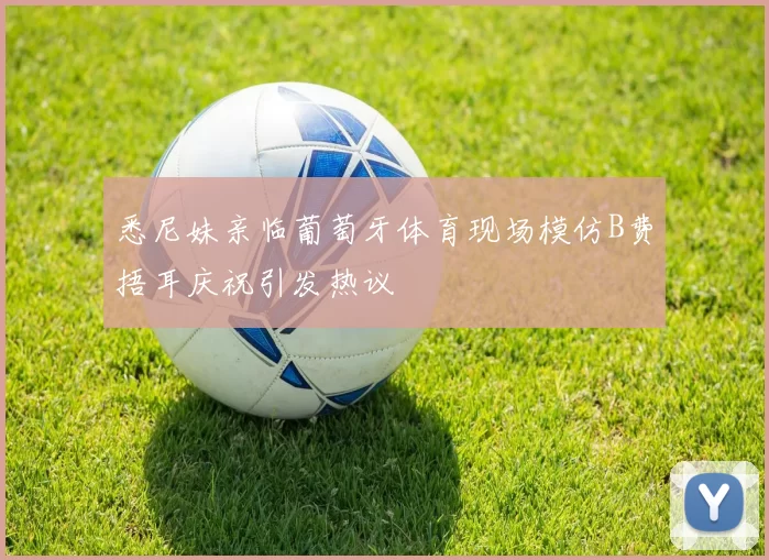 悉尼妹亲临葡萄牙体育现场模仿B费捂耳庆祝引发热议
