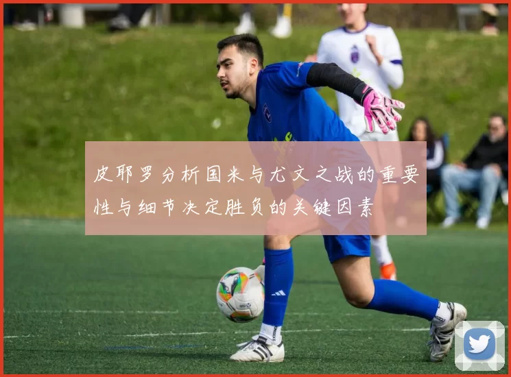 皮耶罗分析国米与尤文之战的重要性与细节决定胜负的关键因素