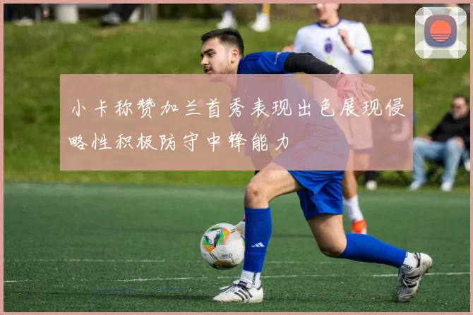 小卡称赞加兰首秀表现出色展现侵略性积极防守中锋能力
