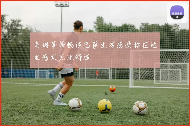 乌姆蒂蒂畅谈巴萨生活感受称在这里感到无比舒适