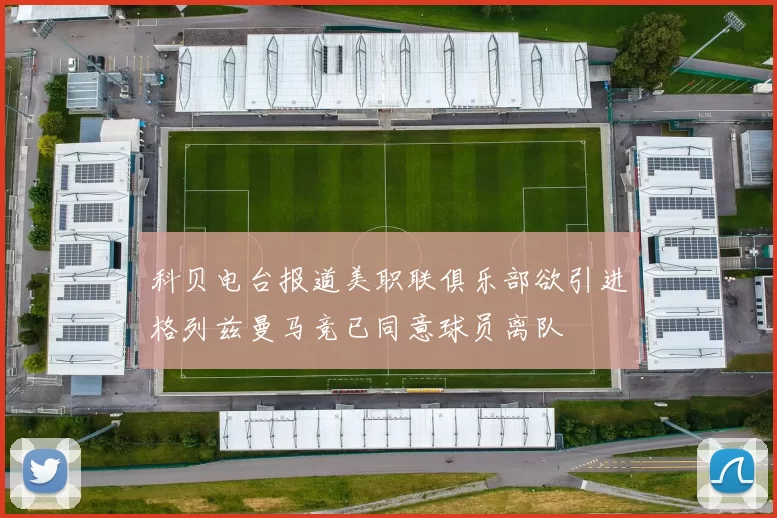 科贝电台报道美职联俱乐部欲引进格列兹曼马竞已同意球员离队