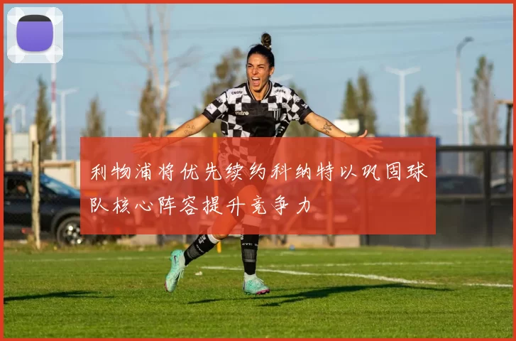 利物浦将优先续约科纳特以巩固球队核心阵容提升竞争力