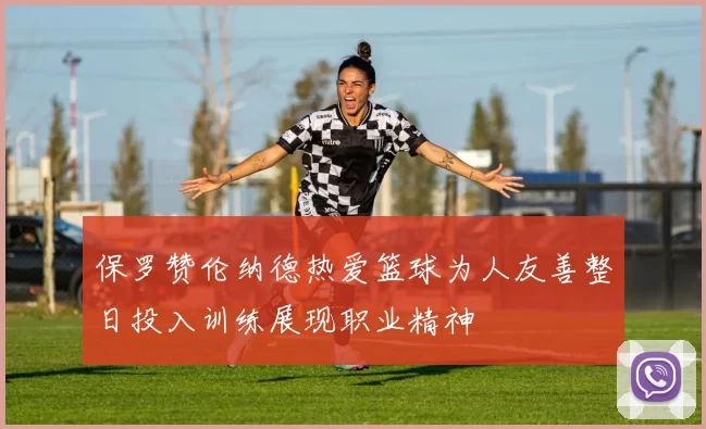保罗赞伦纳德热爱篮球为人友善整日投入训练展现职业精神
