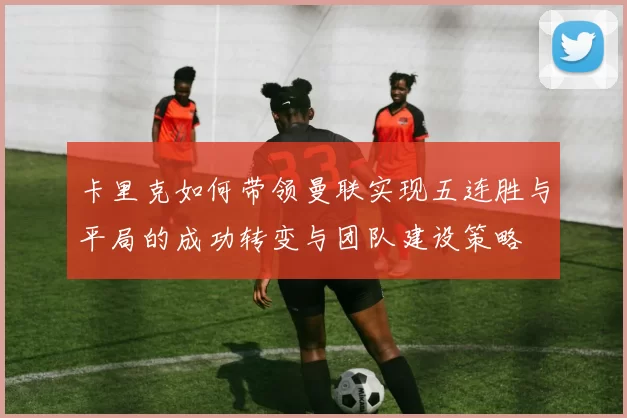 卡里克如何带领曼联实现五连胜与平局的成功转变与团队建设策略