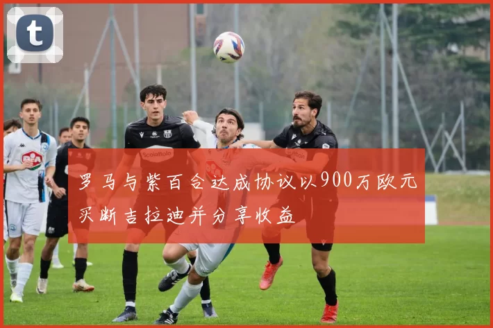 罗马与紫百合达成协议以900万欧元买断吉拉迪并分享收益