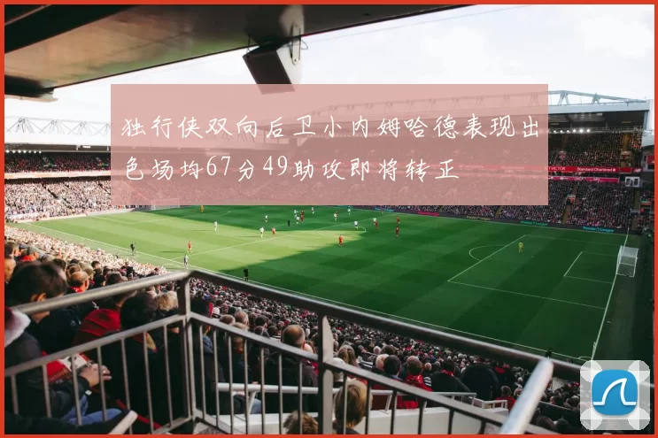 独行侠双向后卫小内姆哈德表现出色场均67分49助攻即将转正