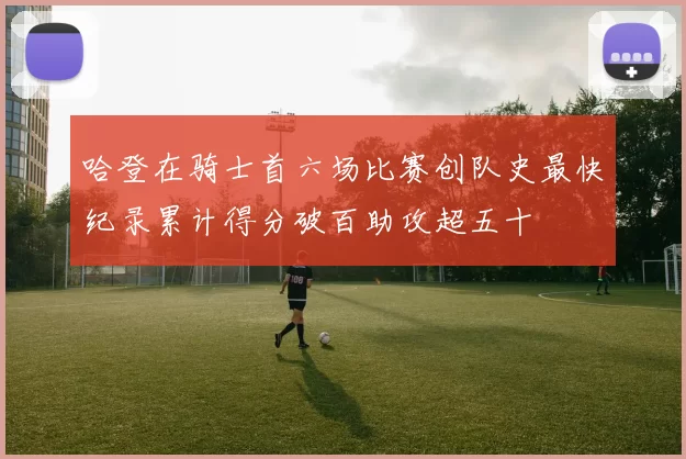 哈登在骑士首六场比赛创队史最快纪录累计得分破百助攻超五十