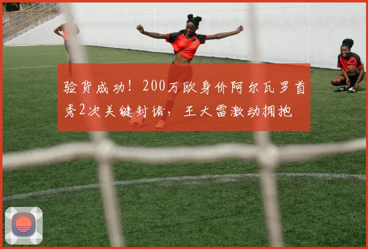 验货成功！200万欧身价阿尔瓦罗首秀2次关键封堵，王大雷激动拥抱