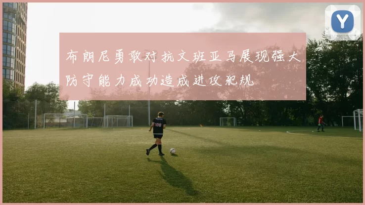 布朗尼勇敢对抗文班亚马展现强大防守能力成功造成进攻犯规