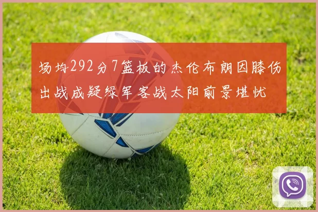 场均292分7篮板的杰伦布朗因膝伤出战成疑绿军客战太阳前景堪忧